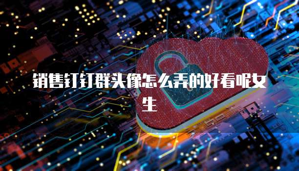销售钉钉群头像怎么弄的好看呢女生