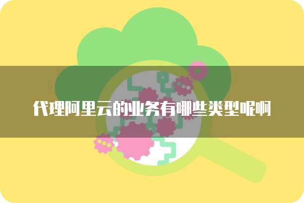 代理阿里云的业务有哪些类型呢啊