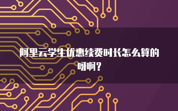 阿里云学生优惠续费时长怎么算的呀啊?