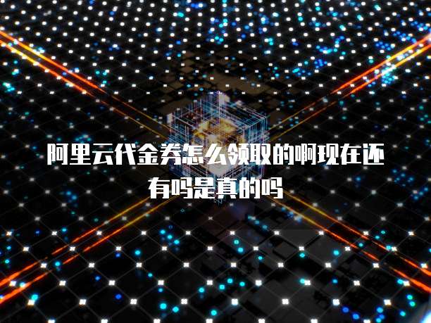 阿里云代金券怎么领取的啊现在还有吗是真的吗