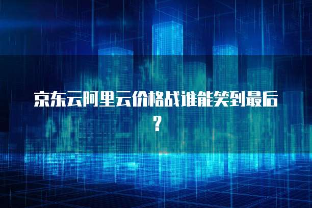 京东云阿里云价格战谁能笑到最后？