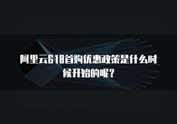 阿里云618首购优惠政策是什么时候开始的呢?