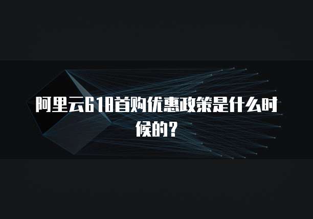 阿里云618首购优惠政策是什么时候的？