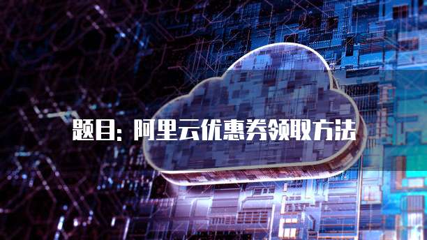 题目: 阿里云优惠券领取方法