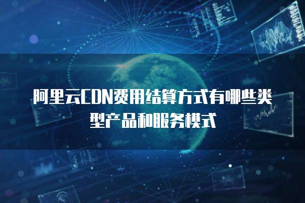 阿里云CDN费用结算方式有哪些类型产品和服务模式