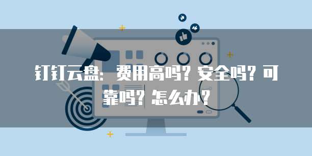 钉钉云盘:费用高吗?安全吗?可靠吗?怎么办?