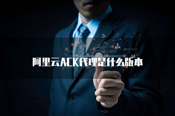 阿里云ACK代理是什么版本