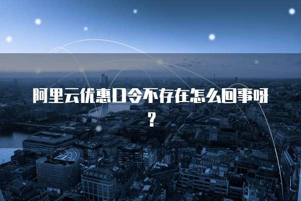 阿里云优惠口令不存在怎么回事呀？