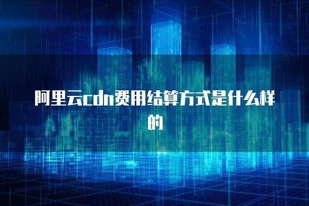 阿里云CDN费用结算方式是什么样的