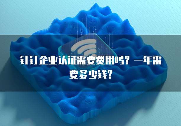 钉钉企业认证需要费用吗？一年需要多少钱？