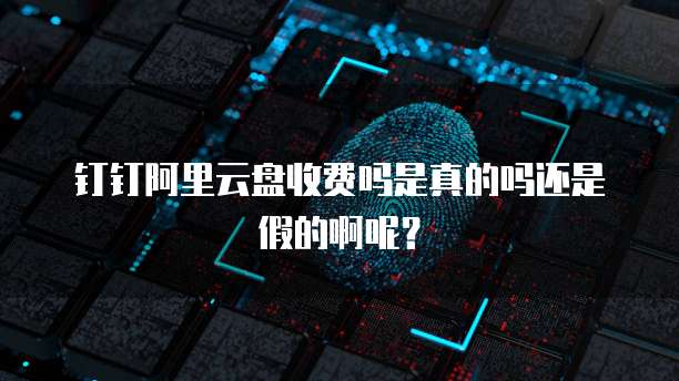 钉钉阿里云盘收费吗是真的吗还是假的啊呢?
