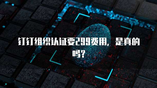 钉钉组织认证要299费用，是真的吗？