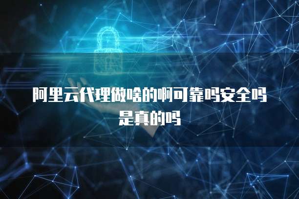 阿里云代理做啥的啊可靠吗安全吗是真的吗
