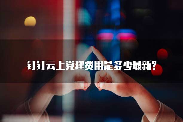 钉钉云上党建费用是多少最新?