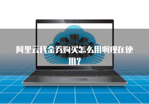 阿里云代金券购买怎么用啊现在使用?