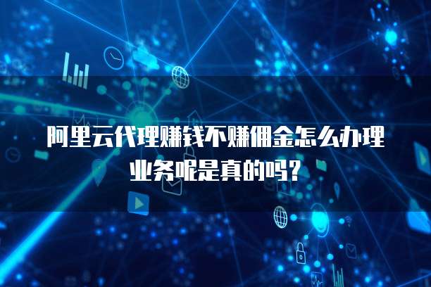 阿里云代理赚钱不赚佣金怎么办理业务呢是真的吗?