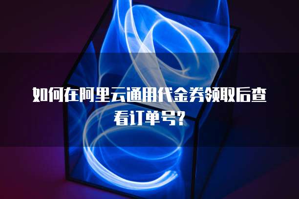 如何在阿里云通用代金券领取后查看订单号?