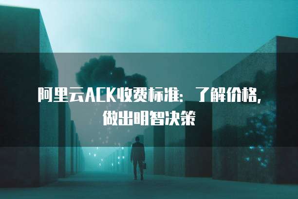 阿里云ACK收费标准:了解价格,做出明智决策