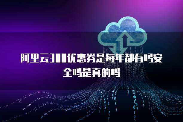 阿里云300优惠券是每年都有吗安全吗是真的吗