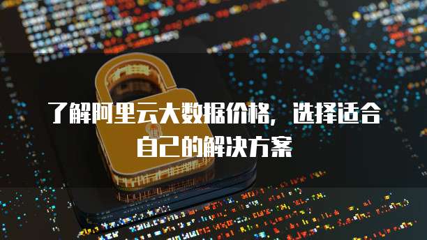 了解阿里云大数据价格,选择适合自己的解决方案