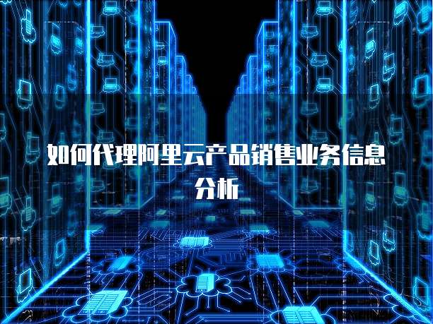 如何代理阿里云产品销售业务信息分析