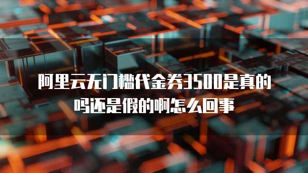 阿里云无门槛代金券3500是真的吗还是假的啊怎么回事