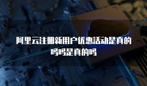 阿里云注册新用户优惠活动是真的吗吗是真的吗