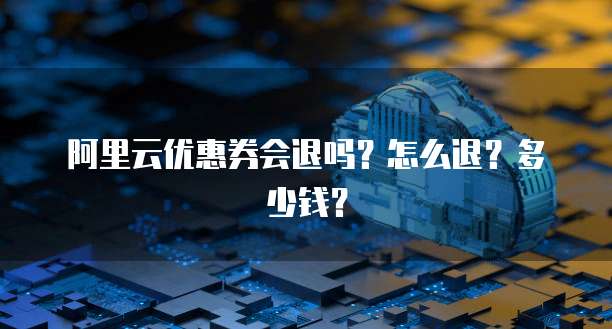 阿里云优惠券会退吗?怎么退?多少钱?