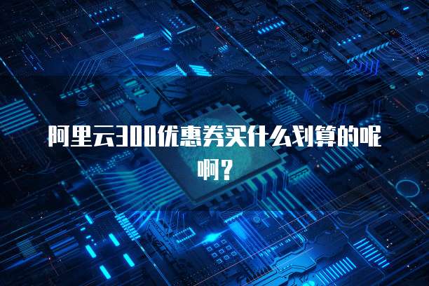 阿里云300优惠券买什么划算的呢啊?