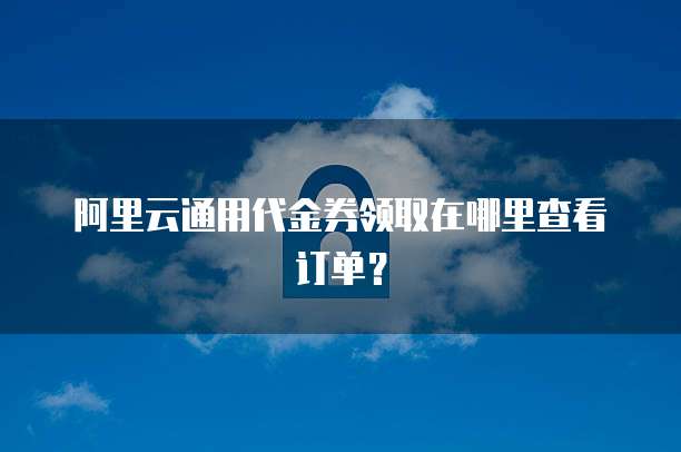 阿里云通用代金券领取在哪里查看订单?