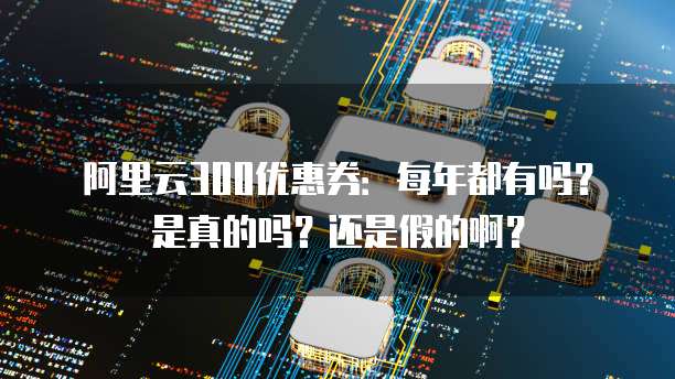 阿里云300优惠券:每年都有吗?是真的吗?还是假的啊?