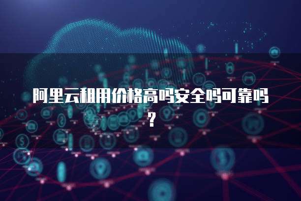 阿里云租用价格高吗安全吗可靠吗?