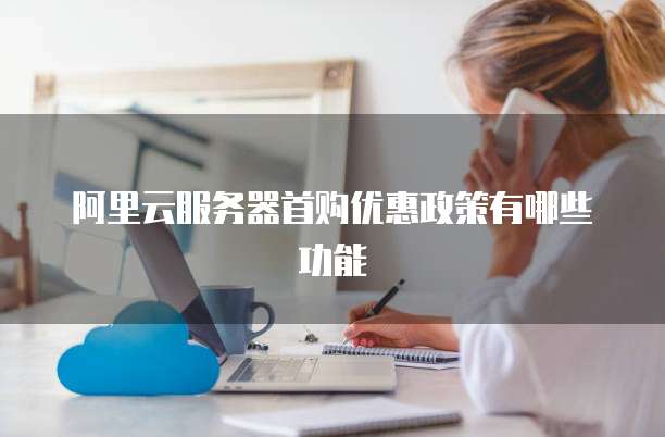 阿里云服务器首购优惠政策有哪些功能