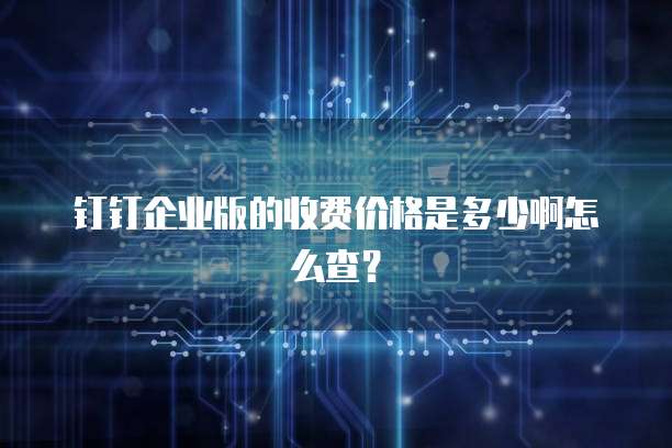 钉钉企业版的收费价格是多少啊怎么查?