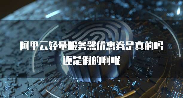 阿里云轻量服务器优惠券是真的吗还是假的啊呢