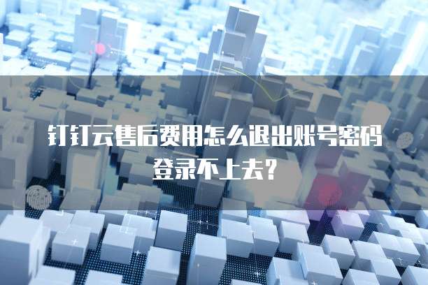 钉钉云售后费用怎么退出账号密码登录不上去？