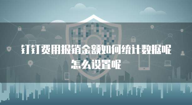钉钉费用报销金额如何统计数据呢怎么设置呢