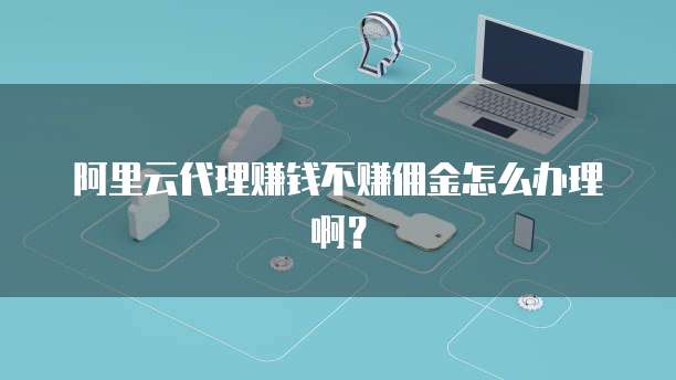 阿里云代理赚钱不赚佣金怎么办理啊?