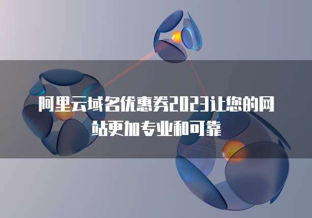 阿里云域名优惠券2023让您的网站更加专业和可靠