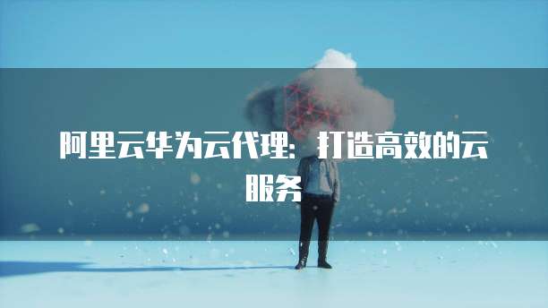 阿里云华为云代理:打造高效的云服务