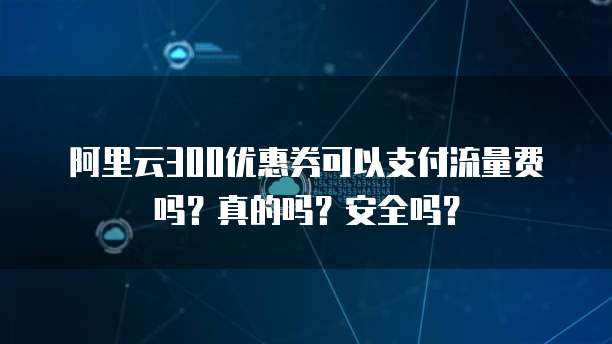 阿里云300优惠券可以支付流量费吗?真的吗?安全吗?