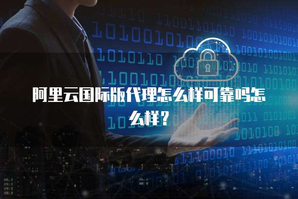 阿里云国际版代理怎么样可靠吗怎么样?