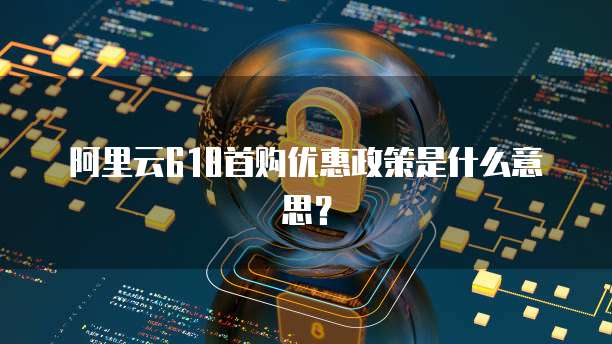 阿里云618首购优惠政策是什么意思？