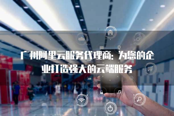 广州阿里云服务代理商: 为您的企业打造强大的云端服务