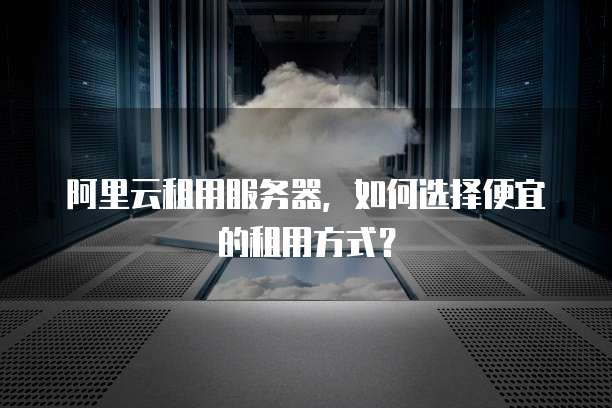阿里云租用服务器，如何选择便宜的租用方式？