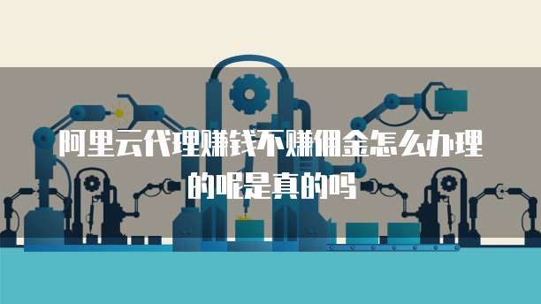 阿里云代理赚钱不赚佣金怎么办理的呢是真的吗
