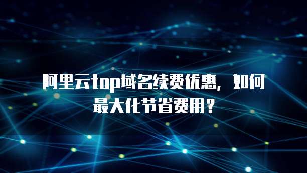 阿里云top域名续费优惠,如何最大化节省费用?