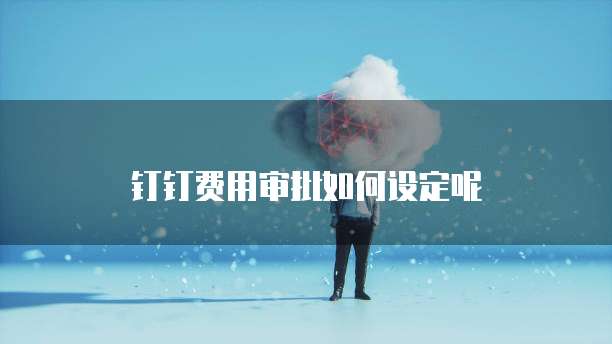 钉钉费用审批如何设定呢