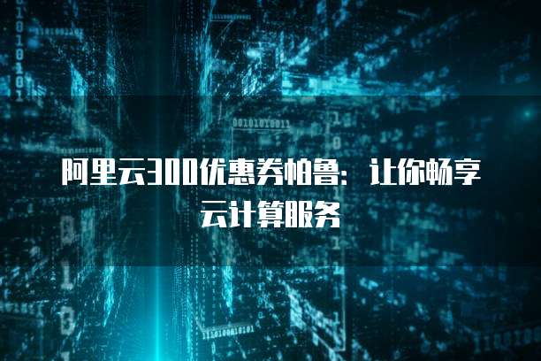 阿里云300优惠券帕鲁:让你畅享云计算服务