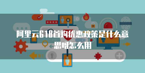 阿里云618首购优惠政策是什么意思呀怎么用